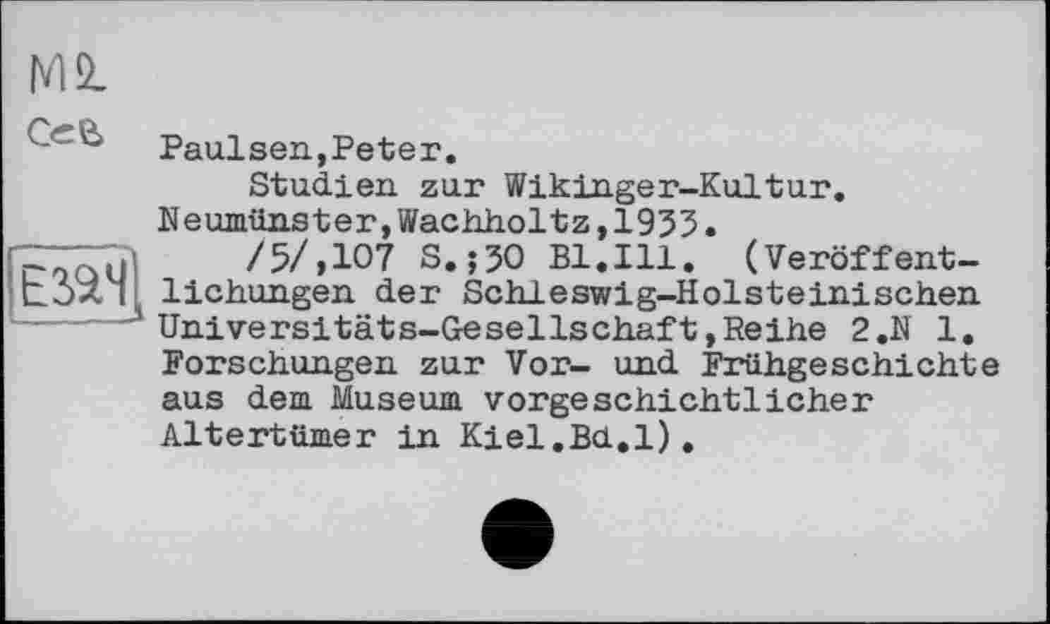 ﻿Езач
4 ' Paulsen,Peter.
Studien zur Wikinger-Kultur. Neumünster,Wachholtz,1953.
/5/,107 S.;50 Bl.Ill. (Veröffentlichungen der Schleswig-Holsteinischen Universitäts-Gesellschaft»Reihe 2.N 1. Forschungen zur Vor- und Frühgeschichte aus dem Museum vorgeschichtlicher Altertümer in Kiel.Bd.l).